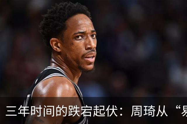 三年时间的跌宕起伏：周琦从“易建联接班人”到或将退出国家队
