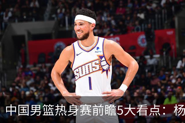 中国男篮热身赛前瞻5大看点：杨瀚森不打 仅两内线崔永熙回归首秀