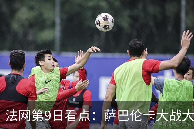 法网第9日看点：萨巴伦卡大战大坂直美，女双赛场上演中国德比