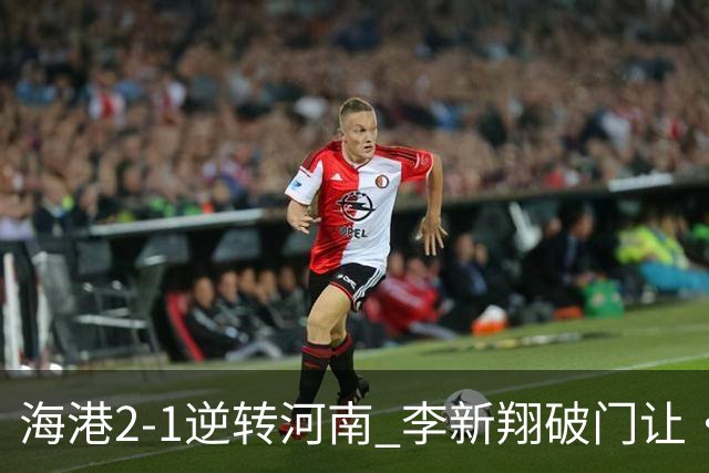 海港2-1逆转河南 李新翔破门让·克劳德制胜吾米提江送礼