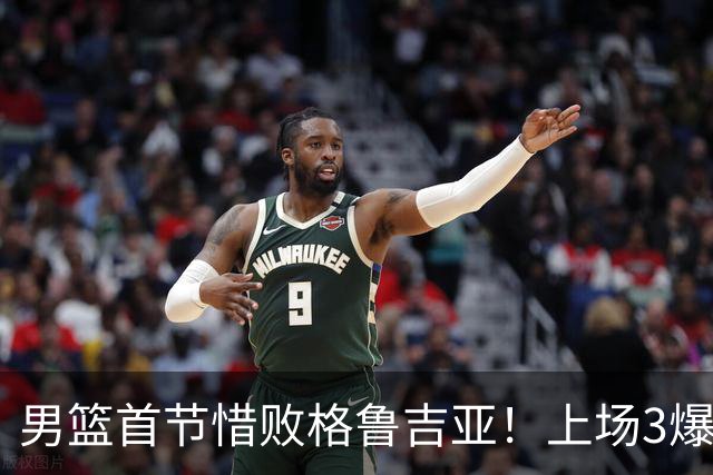 男篮首节惜败格鲁吉亚！上场3爆点全铁，没胡金秋赵继伟还是不行