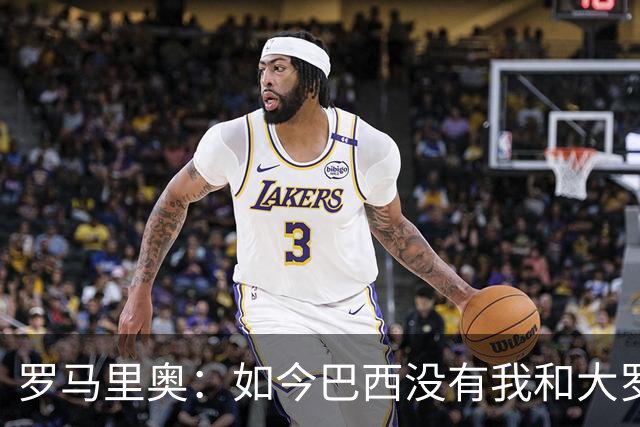 罗马里奥：如今巴西没有我和大罗这样的旗帜，今年有五队比巴西强