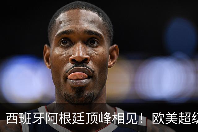 西班牙阿根廷顶峰相见！欧美超级杯不会消失 只是转移