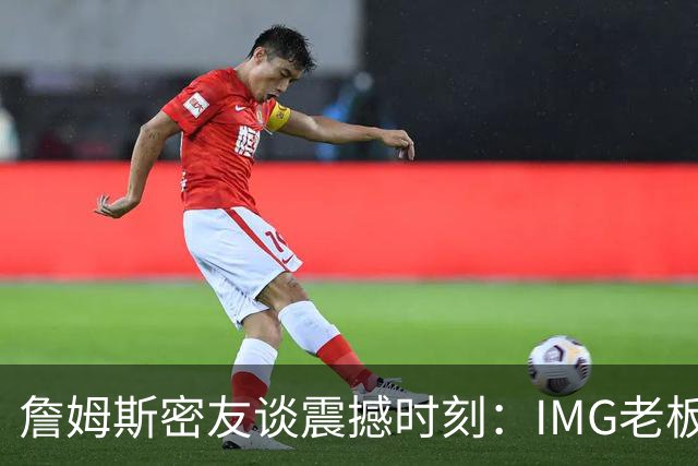 詹姆斯密友谈震撼时刻：IMG老板曾想和詹姆斯在印度建篮球联赛