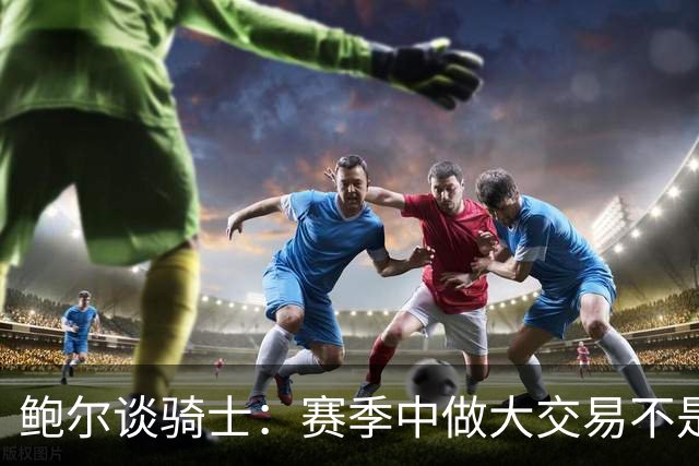 鲍尔谈骑士：赛季中做大交易不是夺冠的方式 没有特质很难赢球