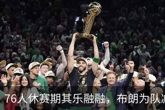 76人休赛期其乐融融，布朗为队减重7磅，提议夺冠跳伞吓坏老詹