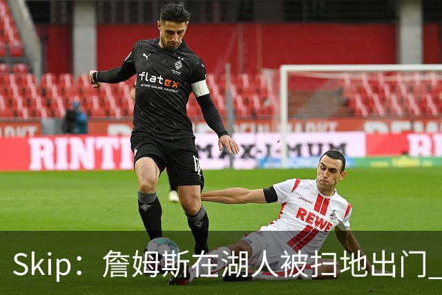 Skip：詹姆斯在湖人被扫地出门 薪水从5300万暴跌至底薪创纪录